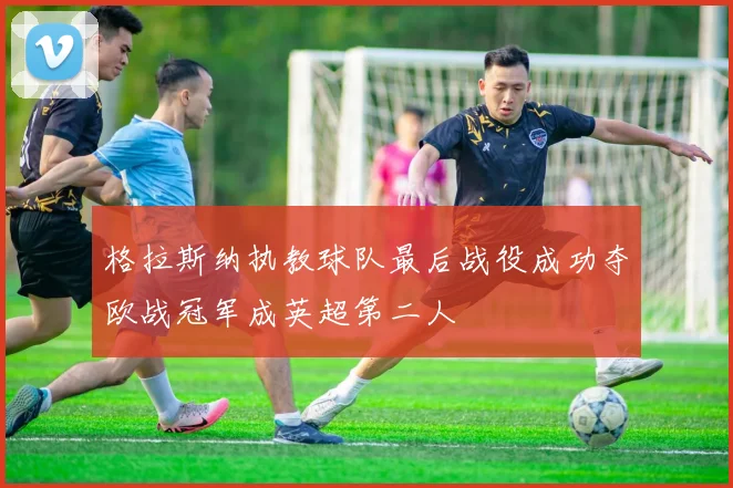格拉斯纳执教球队最后战役成功夺欧战冠军成英超第二人