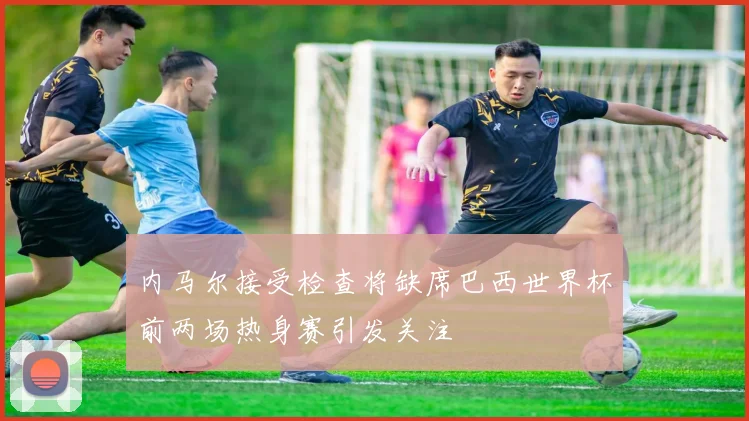 内马尔接受检查将缺席巴西世界杯前两场热身赛引发关注