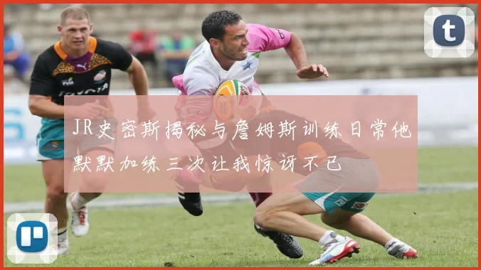 JR史密斯揭秘与詹姆斯训练日常他默默加练三次让我惊讶不已