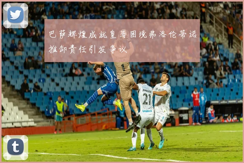巴萨辉煌成就皇马困境弗洛伦蒂诺推卸责任引发争议