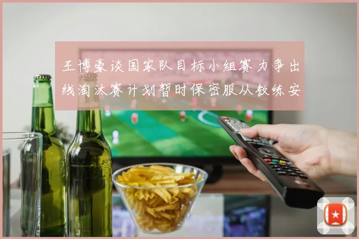 王博豪谈国家队目标小组赛力争出线淘汰赛计划暂时保密服从教练安排