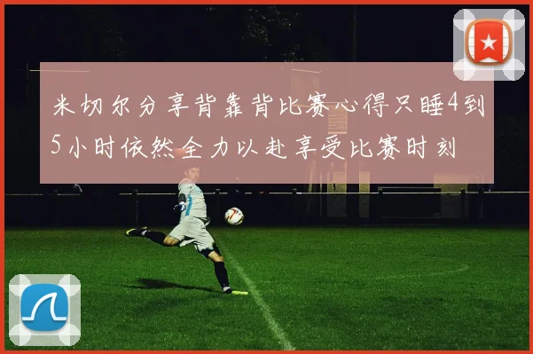 米切尔分享背靠背比赛心得只睡4到5小时依然全力以赴享受比赛时刻