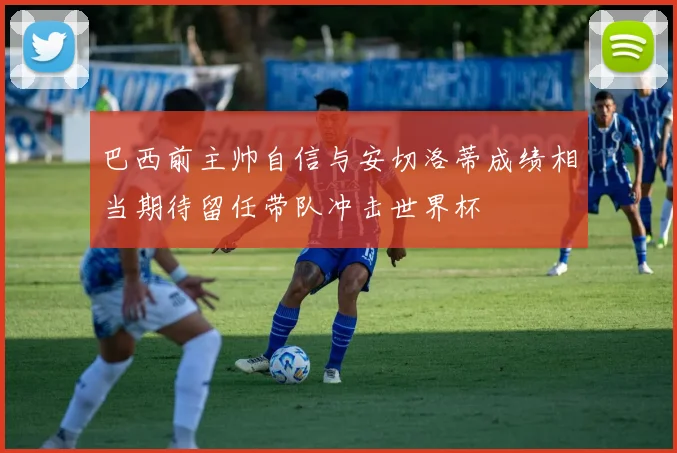 巴西前主帅自信与安切洛蒂成绩相当期待留任带队冲击世界杯