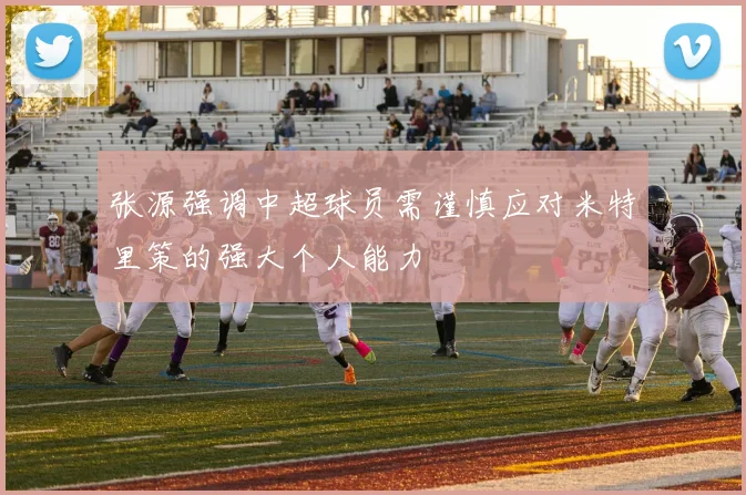 张源强调中超球员需谨慎应对米特里策的强大个人能力
