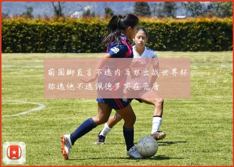 前国脚直言不选内马尔出战世界杯称选他不选佩德罗实在荒唐