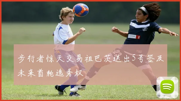 步行者惊天交易祖巴茨送出5号签及未来首轮选秀权