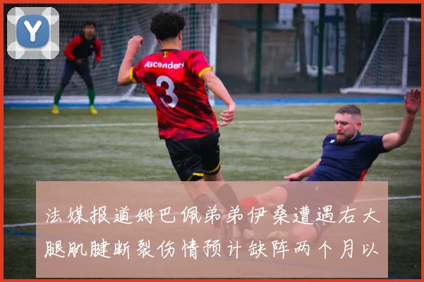 法媒报道姆巴佩弟弟伊桑遭遇右大腿肌腱断裂伤情预计缺阵两个月以上