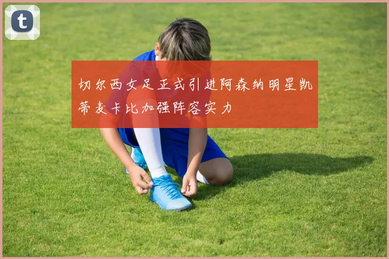 切尔西女足正式引进阿森纳明星凯蒂麦卡比加强阵容实力