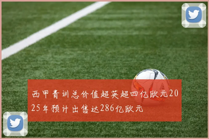 西甲青训总价值超英超四亿欧元2025年预计出售达286亿欧元