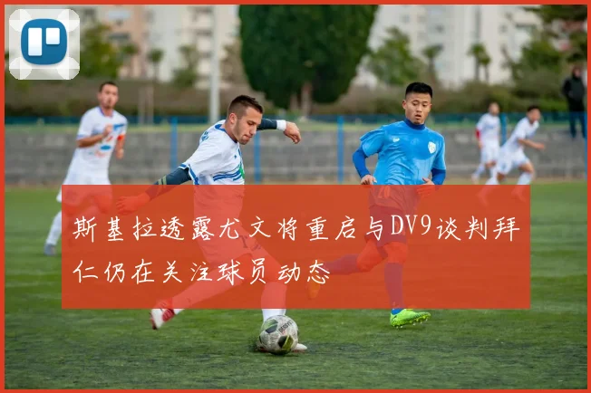 斯基拉透露尤文将重启与DV9谈判拜仁仍在关注球员动态