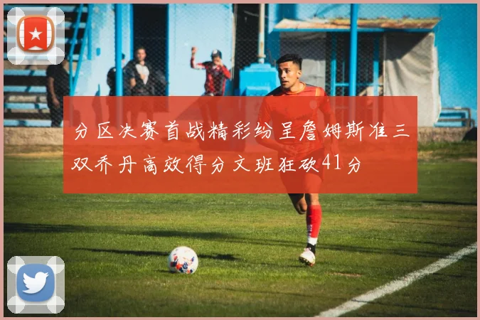 分区决赛首战精彩纷呈詹姆斯准三双乔丹高效得分文班狂砍41分