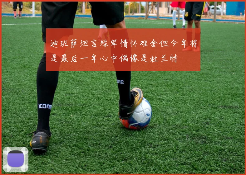 迪班萨坦言绿军情怀难舍但今年将是最后一年心中偶像是杜兰特