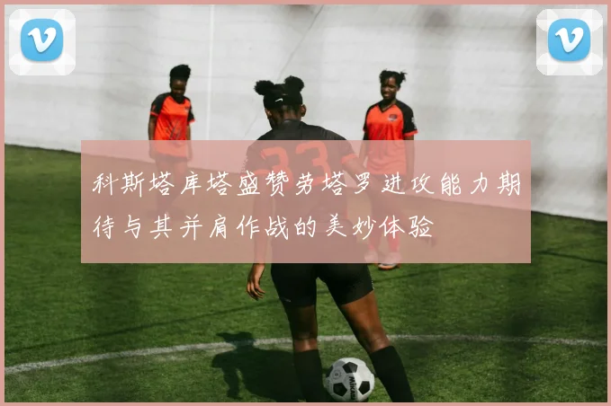 科斯塔库塔盛赞劳塔罗进攻能力期待与其并肩作战的美妙体验