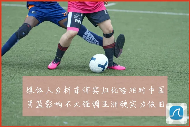 媒体人分析菲律宾归化哈珀对中国男篮影响不大强调亚洲硬实力依旧强劲