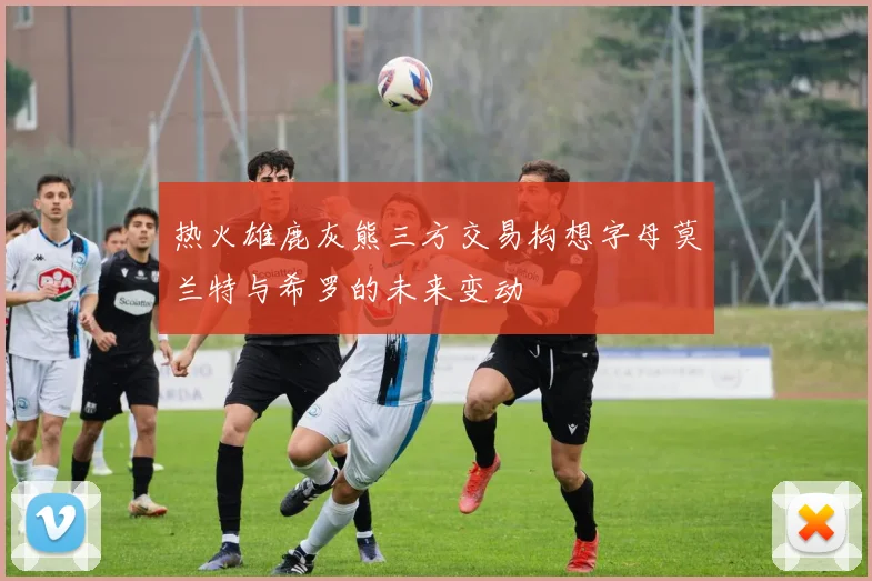 热火雄鹿灰熊三方交易构想字母莫兰特与希罗的未来变动
