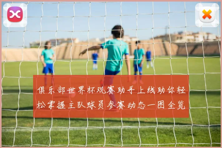俱乐部世界杯观赛助手上线助你轻松掌握主队球员参赛动态一图全览