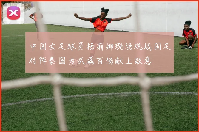 中国女足球员杨莉娜现场观战国足对阵泰国为武磊百场献上敬意