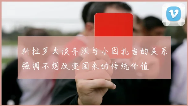 科拉罗夫谈齐沃与小因扎吉的关系强调不想改变国米的传统价值