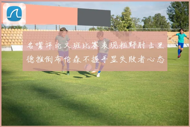 名嘴评论文班比赛表现粗野肘击里德推倒布伦森不握手显失败者心态