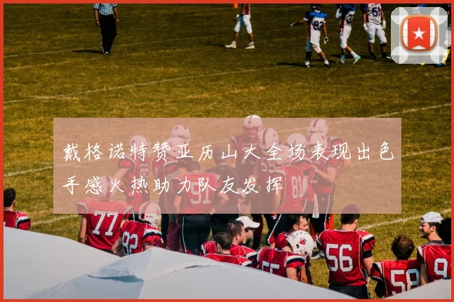 戴格诺特赞亚历山大全场表现出色手感火热助力队友发挥
