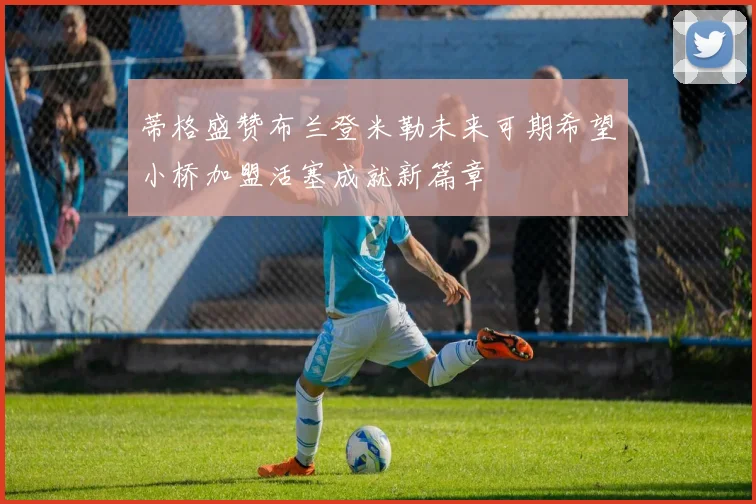 蒂格盛赞布兰登米勒未来可期希望小桥加盟活塞成就新篇章