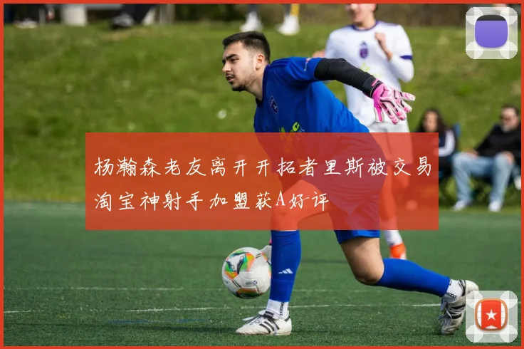 杨瀚森老友离开开拓者里斯被交易淘宝神射手加盟获A好评